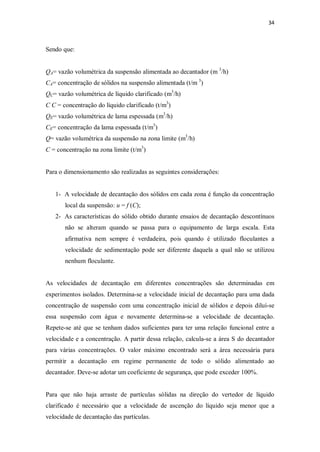 34
Sendo que:
QA= vazão volumétrica da suspensão alimentada ao decantador (m 3
/h)
CA= concentração de sólidos na suspensão alimentada (t/m 3
)
QC= vazão volumétrica de líquido clarificado (m3
/h)
C C = concentração do líquido clarificado (t/m3
)
QE= vazão volumétrica de lama espessada (m3
/h)
CE= concentração da lama espessada (t/m3
)
Q= vazão volumétrica da suspensão na zona limite (m3
/h)
C = concentração na zona limite (t/m3
)
Para o dimensionamento são realizadas as seguintes considerações:
1- A velocidade de decantação dos sólidos em cada zona é função da concentração
local da suspensão: u = f (C);
2- As características do sólido obtido durante ensaios de decantação descontínuos
não se alteram quando se passa para o equipamento de larga escala. Esta
afirmativa nem sempre é verdadeira, pois quando é utilizado floculantes a
velocidade de sedimentação pode ser diferente daquela a qual não se utilizou
nenhum floculante.
As velocidades de decantação em diferentes concentrações são determinadas em
experimentos isolados. Determina-se a velocidade inicial de decantação para uma dada
concentração de suspensão com uma concentração inicial de sólidos e depois diluí-se
essa suspensão com água e novamente determina-se a velocidade de decantação.
Repete-se até que se tenham dados suficientes para ter uma relação funcional entre a
velocidade e a concentração. A partir dessa relação, calcula-se a área S do decantador
para várias concentrações. O valor máximo encontrado será a área necessária para
permitir a decantação em regime permanente de todo o sólido alimentado ao
decantador. Deve-se adotar um coeficiente de segurança, que pode exceder 100%.
Para que não haja arraste de partículas sólidas na direção do vertedor de líquido
clarificado é necessário que a velocidade de ascenção do líquido seja menor que a
velocidade de decantação das partículas.
 