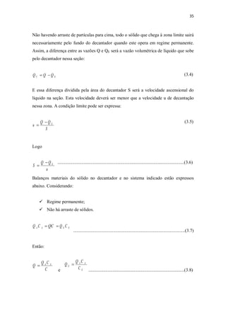 35
Não havendo arraste de partículas para cima, todo o sólido que chega à zona limite sairá
necessariamente pelo fundo do decantador quando este opera em regime permanente.
Assim, a diferença entre as vazões Q e QE será a vazão volumétrica de líquido que sobe
pelo decantador nessa seção:
(3.4)
E essa diferença dividida pela área do decantador S será a velocidade ascensional do
líquido na seção. Esta velocidade deverá ser menor que a velocidade u de decantação
nessa zona. A condição limite pode ser expressa:
(3.5)
Logo
...............................................................................................................(3.6)
Balanços materiais do sólido no decantador e no sistema indicado estão expressos
abaixo. Considerando:
ü Regime permanente;
ü Não há arraste de sólidos.
..................................................................................................(3.7)
Então:
e ....................................................................................(3.8)
EC QQQ -=
S
QQ
u E-
=
u
QQ
S E-
=
EEAA CQQCCQ ==
C
CQ
Q AA
=
E
AA
E
C
CQ
Q =
 