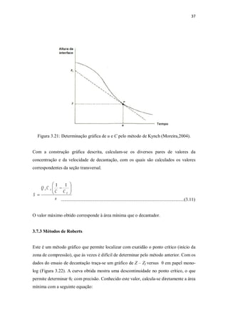 37
Figura 3.21: Determinação gráfica de u e C pelo método de Kynch (Moreira,2004).
Com a construção gráfica descrita, calculam-se os diversos pares de valores da
concentração e da velocidade de decantação, com os quais são calculados os valores
correspondentes da seção transversal.
...........................................................................................................(3.11)
O valor máximo obtido corresponde à área mínima que o decantador.
3.7.3 Métodos de Roberts
Este é um método gráfico que permite localizar com exatidão o ponto crítico (início da
zona de compressão), que às vezes é difícil de determinar pelo método anterior. Com os
dados do ensaio de decantação traça-se um gráfico de Z – Zf versus θ em papel mono-
log (Figura 3.22). A curva obtida mostra uma descontinuidade no ponto crítico, o que
permite determinar θC com precisão. Conhecido este valor, calcula-se diretamente a área
mínima com a seguinte equação:
u
CC
CQ
S E
AA ÷÷
ø
ö
çç
è
æ
-
=
11
 