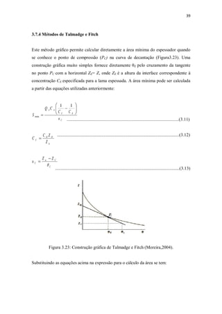 39
3.7.4 Métodos de Talmadge e Fitch
Este método gráfico permite calcular diretamente a área mínima do espessador quando
se conhece o ponto de compressão (PC) na curva de decantação (Figura3.23). Uma
construção gráfica muito simples fornece diretamente θE pelo cruzamento da tangente
no ponto PC com a horizontal ZE= Z, onde ZE é a altura da interface correspondente à
concentração CE especificada para a lama espessada. A área mínima pode ser calculada
a partir das equações utilizadas anteriormente:
....................................................................................................(3.11)
.............................................................................................................(3.12)
...............................................................................................................(3.13)
Figura 3.23: Construção gráfica de Talmadge e Fitch (Moreira,2004).
Substituindo as equações acima na expressão para o cálculo da área se tem:
C
EC
AA
u
CC
CQ
S
÷÷
ø
ö
çç
è
æ
-
=
11
min
ic
OO
C
Z
ZC
C =
C
Cic
C
ZZ
u
q
-
=
 