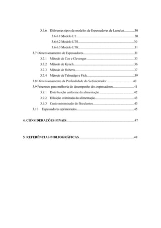 3.6.6 Diferentes tipos de modelos de Espessadores de Lamelas.............30
3.6.6.1 Modelo LT........................................................................30
3.6.6.2 Modelo LTS.....................................................................30
3.6.6.3 Modelo LTK.....................................................................31
3.7 Dimensionamento de Espessadores...............................................................31
3.7.1 Método de Coe e Clevenger...........................................................33
3.7.2 Método de Kynch...........................................................................36
3.7.3 Método de Roberts.........................................................................37
3.7.4 Método de Talmadge e Fich...........................................................39
3.8 Dimensionamento da Profundidade do Sedimentador.................................40
3.9 Processos para melhoria do desempenho dos espessadores..........................41
3.9.1 Distribuição uniforme da alimentação...........................................42
3.9.2 Diluição otimizada da alimentação................................................43
3.9.3 Custo minimizado de floculantes...................................................43
3.10 Espessadores aprimorados.......................................................................45
4. CONSIDERAÇÕES FINAIS....................................................................................47
5. REFERÊNCIAS BIBLIOGRÁFICAS....................................................................48
 