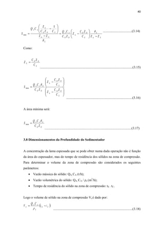 40
...................................(3.14)
Como:
................................................................................................................(3.15)
................................................................................(3.16)
A área mínima será:
.........................................................................................................(3.17)
3.8 Dimensionamentos da Profundidade do Sedimentador
A concentração da lama espessada que se pode obter numa dada operação não é função
da área do espessador, mas do tempo de residência dos sólidos na zona de compressão.
Para determinar o volume da zona de compressão são considerados os seguintes
parâmetros:
· Vazão mássica do sólido: QA, CA (t/h);
· Vazão volumétrica do sólido: QA, CA / ρs (m3
/h);
· Tempo de residência do sólido na zona de compressão: tE – tC.
Logo o volume de sólido na zona de compressão Vs é dado por:
................................................................................................(3.18)
OO
EAA
ZC
CQ
S
q
=min
Eic
E
E
OO
ic
OO
AA
E
Eic
EOO
ic
AA
ZZC
ZC
Z
ZC
CQ
ZZ
CZC
Z
CQ
S
-÷÷
ø
ö
çç
è
æ
-=
-
÷÷
ø
ö
çç
è
æ
-
=
q
q
1
min
E
OO
E
C
ZC
Z =
÷÷
ø
ö
çç
è
æ
-
÷÷
ø
ö
çç
è
æ
-
=
E
OO
ic
E
OO
ic
OO
EAA
C
ZC
Z
C
ZC
Z
ZC
CQ
S
q
min
( )CE
S
AA
S tt
CQ
V -=
r
 
