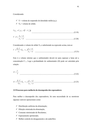 41
Considerando:
ü V = volume de suspensão de densidade média (ρm);
ü VS = volume do sólido.
...........................................................................................(3.19)
........................................................................................................(3.20)
Considerando o volume do sólido VS e substituindo na expressão acima, tem-se:
.....................................................................................(3.21)
Este é o volume mínimo que o sedimentador deverá ter para espessar a lama até a
concentração C E: Logo a profundidade do sedimentador (H) pode ser calculada pela
relação:
.....................................................................................................................(3.22)
( )
rr
rr
r -
-
-=
m
S
CE
S
AA
tt
S
CQ
H ......................................................................................(3.23)
3.9 Processos para melhoria do desempenho dos espessadores
Para melhor o desempenho dos espessadores, há uma necessidade de se monitorar
algumas varáveis operacionais como:
ü Distribuição uniforme da alimentação;
ü Diluição otimizada da alimentação;
ü Consumo minimizado de floculantes;
ü Espessamento aprimorado;
ü Melhor controle do desaguamento e do underflow.
S
V
H =
( )rrr SSSm VVVV -+=
rr
rr
-
-
=
m
S
SVV
( )
rr
rr
r -
-
-=
m
S
CE
S
AA
tt
CQ
V
 