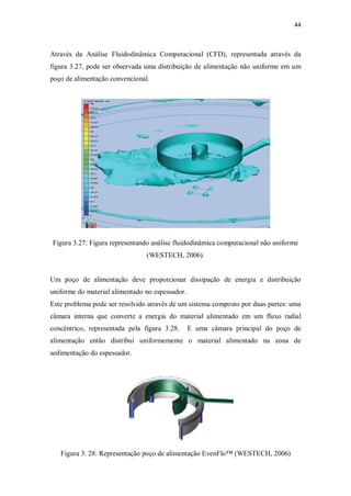 44
Através da Análise Fluidodinâmica Computacional (CFD), representada através da
figura 3.27, pode ser observada uma distribuição de alimentação não uniforme em um
poço de alimentação convencional.
Figura 3.27: Figura representando análise fluidodinâmica computacional não uniforme
(WESTECH, 2006).
Um poço de alimentação deve proporcionar dissipação de energia e distribuição
uniforme do material alimentado no espessador.
Este problema pode ser resolvido através de um sistema composto por duas partes: uma
câmara interna que converte a energia do material alimentado em um fluxo radial
concêntrico, representada pela figura 3.28. E uma câmara principal do poço de
alimentação então distribui uniformemente o material alimentado na zona de
sedimentação do espessador.
Figura 3. 28: Representação poço de alimentação EvenFlo™ (WESTECH, 2006)
 
