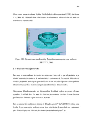 45
Observando agora através da Análise Fluidodinâmica Computacional (CFD), da figura
3.29, pode ser observada uma distribuição de alimentação uniforme em um poço de
alimentação convencional.
Figura 3.29: Figura representando análise fluidodinâmica computacional uniforme
(WESTECH,2006)
3.10 Espessamentos aprimorados
Para que os espessadores funcionem corretamente é necessário que alimentação seja
diluída para otimizar as taxas de sedimentação e o consumo de floculantes. Sistemas de
diluição projetados para captar água clarificada de um único local podem causar padrões
não uniformes de fluxo na zona tranquila de sedimentação do espessador.
Sistemas de diluição operados por diferencial de densidade podem ser menos eficazes
quando a densidade fora do poço de alimentação aumenta. Nenhum desses sistemas
permite que o operador regule a diluição do fluxo.
Para solucionar tal problema o sistema de diluição AirLift™ da WESTECH utiliza uma
bomba de ar para captar uniformemente água clarificada da superfície do espessador
para dentro do poço de alimentação, como representado na figura 3.30.
 