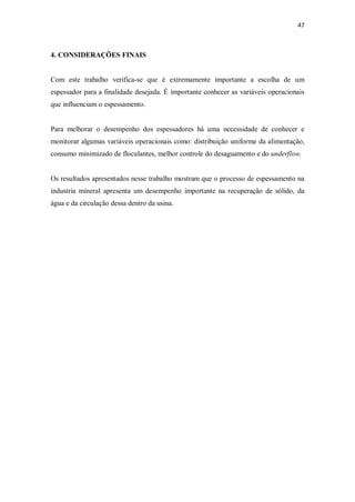 47
4. CONSIDERAÇÕES FINAIS
Com este trabalho verifica-se que é extremamente importante a escolha de um
espessador para a finalidade desejada. É importante conhecer as variáveis operacionais
que influenciam o espessamento.
Para melhorar o desempenho dos espessadores há uma necessidade de conhecer e
monitorar algumas variáveis operacionais como: distribuição uniforme da alimentação,
consumo minimizado de floculantes, melhor controle do desaguamento e do underflow.
Os resultados apresentados nesse trabalho mostram que o processo de espessamento na
industria mineral apresenta um desempenho importante na recuperação de sólido, da
água e da circulação dessa dentro da usina.
 
