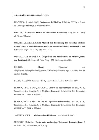 48
5. REFERÊNCIAS BIBLIOGRÁFICAS
BENVINDO, A.L et al. (2002). Tratamento de Minérios. 3ª Edição. CETEM – Centro
de Tecnologia Mineral; Rio de Janeiro-Brasil.
CHAVES, A.P.; Teoria e Prática no Tratamento de Minérios, v.2 p.50-116. (2004)
ed. Signus / Mineral.
COE, H.S; CLEVENGER, G.H: Methods for determining the capacities of slime
settling tanks. Transactions of the American Institute of Mining, Metallurgical and
Petroleum Engineers, v.60, p.356-358; (1917).
COHEN, J.M.; HANNAH, S.A.; Coagulation and Flocculation, In: Water Quality
and Treatment, McGraw-Hill, Nova York, 1971. Cap.3. pág. 66 a 122.
DELKOR, Global. Disponível em
<http://www.delkorglobal.com/global/pt/278/ultrasepthickeners.aspx>. Acesso em 14
de abril de 2012.
FAUST, A. S. (1982). Princípios das Operações Unitárias. Rio de Janeiro: LTC.
FRANÇA, S.C.A. e CASQUEIRA,R G. Ensaios de Sedimentação. In: Luz, A. B.,
Sampaio, J. A. e Almeida, S. L. M. (Ed.). Tratamento de Minérios. Rio de Janeiro:
CETEM/MCT, 2007, p. 406-407.
FRANÇA, S.C.A. e MASSARANI, G. Separação sólido-líquido. In: Luz, A. B.,
Sampaio, J. A. e Almeida, S. L. M. (Ed.). Tratamento de Minérios. Rio de Janeiro:
CETEM/MCT, 2004, p. 573-609.
McKETTA, JOHN J.; Unit Operations Handbook.1993, volume 1, cap.2.
METCALF; EDDY,Inc. Waste water engineering: Treatment, Disposal, Reuse, 2
ed. New York, McGraw-Hill, 1979, 920p
 