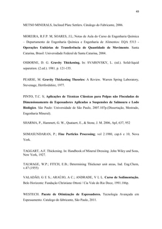 49
METSO MINERALS, Inclined Plate Settlers. Cátalogo do Fabricante, 2006.
MOREIRA, R.F.P. M, SOARES, J.L; Notas de Aula do Curso de Engenharia Química
– Departamento de Engenharia Química e Engenharia de Alimentos: EQA 5313 -
Operações Unitárias de Transferência de Quantidade de Movimento. Santa
Catarina, Brasil: Universidade Federal de Santa Catarina, 2004.
OSBORNE, D. G. Gravity Thickening. In: SVAROVSKY, L. (ed.). Solid-liquid
separation. (2.ed.). 1981. p. 121-155.
PEARSE, M. Gravity Thickening Theories: A Review. Warren Spring Laboratory,
Stevenage, Hertfordshire, 1977.
PINTO, T.C. S; Aplicações de Técnicas Clássicas para Polpas não Floculadas de
Dimensionamento de Espessadores Aplicadas a Suspensões de Salmoura e Lodo
Biológico. São Paulo: Universidade de São Paulo, 2007.107p.(Dissertação, Mestrado,
Engenharia Mineral).
SHARMA, P., Hammett, G. W., Quataert, E., & Stone, J. M. 2006, ApJ, 637, 952
SOMASUNDARAN, P.; Fine Particles Processing; vol 2.1980, cap.6 e 10, Nova
York.
TAGGART, A.F. Thickening. In: Handbook of Mineral Dressing. John Wiley and Sons,
New York, 1927.
TALMAGE, W.P.; FITCH, E.B.; Determining Thickener unit areas, Ind. Eng.Chem,
v.47 (1955)
VALADÃO, G E S.; ARAÙJO, A C.; ANDRADE, V L L. Curso de Sedimentação.
Belo Horizonte: Fundação Christiano Ottoni / Cia Vale do Rio Doce, 1991.186p.
WESTECH. Pacote de Otimização de Espessadores. Tecnologia Avançada em
Espessamento. Catalogo do fabricante, São Paulo, 2011.
 