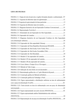 LISTA DE FIGURAS
FIGURA 3.1. Etapas de teste de proveta e regiões formadas durante a sedimentação.. 07
FIGURA 3.2 Esquema de diferentes tipos de aglomeração...........................................12
FIGURA 3.3 Esquema de aproximação de duas particulas ............................................13
FIGURA 3.4: Esquema de diferentes tipos de rastelos...................................................17
FIGURA 3.5: Diagrama ilustrativo de um Espessador Contínuo Convencional............19
FIGURA 3.6: Representação Feedwheel.........................................................................20
FIGURA 3.7: Alimentador de um Espessador de Alta Capacidade................................21
FIGURA 3.8: Espessador de Lamelas.............................................................................23
FIGURA3. 9: Diagrama ilustrativo de um Espessador Contínuo de Alta Capacidade
com alimentação submersa..............................................................................................24
FIGURA 3.10: Espessador de Alta capacidade Ultrasep................................................25
FIGURA 3.11: Espessador de Pasta Republica Dominicana DELKOR........................ 26
FIGURA 3.12: Espessador de Alta Escala, Cerro Verde, Peru......................................27
FIGURA 3.13: Espessador de Alta Escala, Escondida, Chile........................................27
FIGURA 3.14: Espessador de Alta Densidade................................................................29
FIGURA 3.15: Modelo LT de espessador de Lamelas...................................................30
FIGURA 3.16: Modelo LTS de espessador de Lamelas.................................................30
FIGURA 3.17: Modelo LTK de espessador de Lamelas................................................31
FIGURA 3.18: Curva Altura x Tempo (Coe e Clevenger)..............................................32
FIGURA 3.19: Método de Tubo Longo..........................................................................32
FIGURA 3.20: Indicação da zona limite em um decantador..........................................33
FIGURA 3.21 Determinação gráfica de u e C pelo Método de Kyunch........................37
FIGURA 3.22: Construção gráfica do Método de Roberts............................................38
FIGURA 3.23: Construção gráfica de Talmadge e Fitch................................................39
FIGURA 3.24: Figura representando a distribuição uniforme na área de sedimentação
com o poço de alimentação EvenFlo..............................................................................42
FIGURA 3.25: Curto-circuito na área de sedimentação com um poço de alimentação
mal projetado...................................................................................................................42
FIGURA 3.26: Figura representando um curto circuito (WESTECH)...........................43
FIGURA 3.27: Figura representando análise fluidodinâmica não uniforme
(WESTECH)....................................................................................................................44
FIGURA 3.28: Representação de um poço de alimentação EvenFlo (WESTECH).......44
 