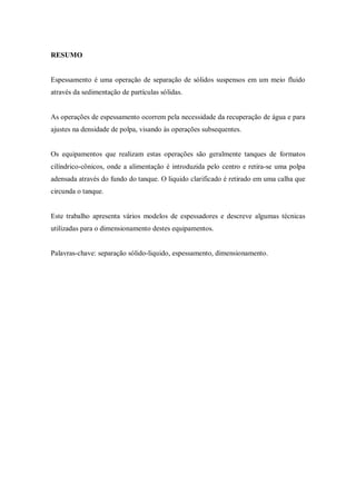 RESUMO
Espessamento é uma operação de separação de sólidos suspensos em um meio fluido
através da sedimentação de partículas sólidas.
As operações de espessamento ocorrem pela necessidade da recuperação de água e para
ajustes na densidade de polpa, visando às operações subsequentes.
Os equipamentos que realizam estas operações são geralmente tanques de formatos
cilíndrico-cônicos, onde a alimentação é introduzida pelo centro e retira-se uma polpa
adensada através do fundo do tanque. O liquido clarificado é retirado em uma calha que
circunda o tanque.
Este trabalho apresenta vários modelos de espessadores e descreve algumas técnicas
utilizadas para o dimensionamento destes equipamentos.
Palavras-chave: separação sólido-liquido, espessamento, dimensionamento.
 