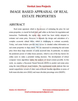 Venkat Java Projects
Mobile:+91 9966499110 Visit:www.venkatjavaprojects.com
Email:venkatjavaprojects@gmail.com
IMAGE BASED APPRAISAL OF REAL
ESTATE PROPERTIES
ABSTRACT
Real estate appraisal, which is the process of estimating the price for real
estate properties, is crucial for both buys and sellers as the basis for negotiation and
transaction. Traditionally, the repeat sales model has been widely adopted to
estimate real estate price. However, it depends the design and calculation of a
complex economic related index, which is challenging to estimate accurately.
Today, real estate brokers provide easy access to detailed online information on
real estate properties to their clients. We are interested in estimating the real estate
price from these large amounts of easily accessed data. In particular, we analyze
the prediction power of online house pictures, which is one of the key factors for
online users to make a potential visiting decision. The development of robust
computer vision algorithms makes the analysis of visual content possible. In this
work, we employ a Recurrent Neural Network (RNN) to predict real estate price
using the state-of-the-art visual features. The experimental results indicate that our
model outperforms several of other state-of-the-art baseline algorithms in terms of
both mean absolute error (MAE) and mean absolute percentage error (MAPE).
 