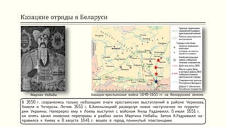 Казацкие отряды в Беларуси
В 1650 г. сохранялись только небольшие очаги крестьянских выступлений в районе Черикова,
Гомеля и Чечерска. Летом 1651 г. Б.Хмельницкий развернул новое наступление по террито-
рии Украины. Наперерез ему к Лоеву выступил с войском Януш Радзивилл. 6 июля 1651 г.
он опять занял лоевские переправы и разбил загон Мартина Небабы. Затем Я.Радзивилл на-
правился к Киеву и 8 августа 1641 г. вошёл в город, покинутый повстанцами.
Казацко-крестьянская война 1648-1651 гг. на белорусских земляхМартин Небаба
 