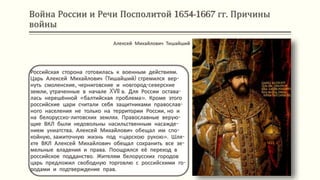 Война России и Речи Посполитой 1654-1667 гг. Причины
войны
Российская сторона готовилась к военным действиям.
Царь Алексей Михайлович (Тишайший) стремился вер-
нуть смоленские, черниговские и новгород-северские
земли, утраченные в начале XVII в. Для России остава-
лась нерешённой «балтийская проблема». Кроме этого
российские цари считали себя защитниками православ-
ного населения не только на территории России, но и
на белорусско-литовских землях. Православные верую-
щие ВКЛ были недовольны насильственным насажде-
нием униатства. Алексей Михайлович обещал им спо-
койную, зажиточную жизнь под «царскою рукою». Шля-
хте ВКЛ Алексей Михайлович обещал сохранить все зе-
мельные владения и права. Поощрялся её переход в
российское подданство. Жителям белорусских городов
царь предложил свободную торговлю с российскими го-
родами и подтверждение прав.
Алексей Михайлович Тишайший
 
