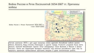 Война России и Речи Посполитой 1654-1667 гг. Причины
войны
Летняя кампания 1655 г. для царя оказалась очень удачной. Российское войско заняло
Минск, Ляховичи, Лиду, Слоним, Новогрудок и другие города. 8 августа штурмом была взята
Вильна. Алексей Михайлович принял титул самодержца «всея Великия и Малыя и Белыя
России». Почти вся территория Беларуси оказалась под властью российского царя. Ему на
верность присягали православные крестьяне, мещане и даже католическая шляхта.
Война России с Речью Посполитой 1654-1667 гг.
I этап (1654-1656)
 