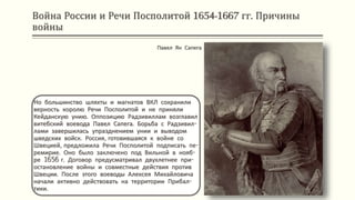 Война России и Речи Посполитой 1654-1667 гг. Причины
войны
Но большинство шляхты и магнатов ВКЛ сохранили
верность королю Речи Посполитой и не приняли
Кейданскую унию. Оппозицию Радзивиллам возглавил
витебский воевода Павел Сапега. Борьба с Радзивил-
лами завершилась упразднением унии и выводом
шведских войск. Россия, готовившаяся к войне со
Швецией, предложила Речи Посполитой подписать пе-
ремирие. Оно было заключено под Вильной в нояб-
ре 1656 г. Договор предусматривал двухлетнее при-
остановление войны и совместные действия против
Швеции. После этого воеводы Алексея Михайловича
начали активно действовать на территории Прибал-
тики.
Павел Ян Сапега
 