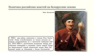 Политика российских властей на белорусских землях
С 1660 г. ход войны изменился в пользу Речи Поспо-
литой. Этому способствовало не только сильное на-
родное сопротивление, но и окончание Северной вой-
ны 1655-1660 гг., разногласия, возникшие между рос-
сийскими воеводами и казаками. После смерти Богда-
на Хмельницкого новый украинский гетман Иван Вы-
говский пошёл на сближение с Речью Посполитой.
Иван Выговский
 