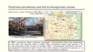 Политика российских властей на белорусских землях
В 1660 г. российские войска потерпели поражение в Полонковской битве (под Ляховичами),
на реке Бесе (под Чаусами). Затем в ноябре 1661 г. российское войско было разбито в бит-
ве под Кулишками (возле Полоцка). В декабре 1661 г. капитулировал российский гарнизон,
размещённый в Виленском замке. После этого война приняла позиционный характер, т.к. ни
одна сторона не имела ни сил, ни средств для её дальнейшего ведения.
Война России с Речью Посполитой 1654-1667 гг.
II этап (1658-1667)
Битва на Басе
Битва на Басе. Худ. С.Логунович
 