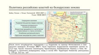 Политика российских властей на белорусских землях
После почти четырёхлетних переговоров в д. Андросово на границе Мстиславского и Смо-
ленского воеводств 30 января 1667 г. было подписано Андросовское перемирие сроком на
13,5 года. Россия получила Смоленщину, Черниговщину, Левобережную Украину и Киев. Ви-
тебщина и Полотчина возвращались назад в состав ВКЛ. Территория Княжества уменьшилась
с 370 до 312 тыс. км².
Война России с Речью Посполитой 1654-1667 гг.
II этап (1658-1667)
 