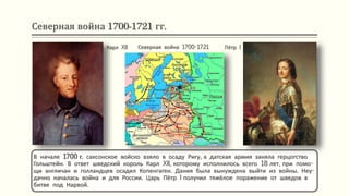 Северная война 1700-1721 гг.
В начале 1700 г. саксонское войско взяло в осаду Ригу, а датская армия заняла герцогство
Гольштейн. В ответ шведский король Карл XII, которому исполнилось всего 18 лет, при помо-
щи англичан и голландцев осадил Копенгаген. Дания была вынуждена выйти из войны. Неу-
дачно началась война и для России. Царь Пётр I получил тяжёлое поражение от шведов в
битве под Нарвой.
Карл XII Пётр IСеверная война 1700-1721
гг.
 