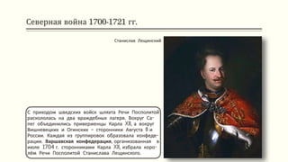 Северная война 1700-1721 гг.
С приходом шведских войск шляхта Речи Посполитой
раскололась на два враждебных лагеря. Вокруг Са-
пег объединились приверженцы Карла XII, а вокруг
Вишневецких и Огинских – сторонники Августа II и
России. Каждая из группировок образовала конфеде-
рации. Варшавская конфедерация, организованная в
июле 1704 г. сторонниками Карла XII, избрала коро-
лём Речи Посполитой Станислава Лещинского.
Станислав Лещинский
 