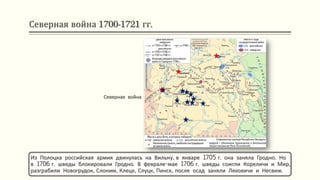 Северная война 1700-1721 гг.
Из Полоцка российская армия двинулась на Вильну, в январе 1705 г. она заняла Гродно. Но
в 1706 г. шведы блокировали Гродно. В феврале-мае 1706 г. шведы сожгли Кореличи и Мир,
разграбили Новогрудок, Слоним, Клецк, Слуцк, Пинск, после осад заняли Ляховичи и Несвиж.
Северная война
 