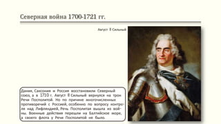 Северная война 1700-1721 гг.
Дания, Саксония и Россия восстановили Северный
союз, а в 1710 г. Август II Сильный вернулся на трон
Речи Посполитой. Но по причине многочисленных
противоречий с Россией, особенно по вопросу контро-
ля над Лифляндией, Речь Посполитая вышла из вой-
ны. Военные действия перешли на Балтийское море,
а своего флота у Речи Посполитой не было.
Август II Сильный
 