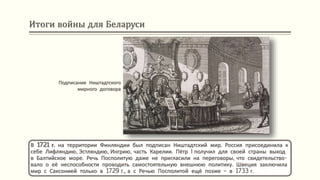 Итоги войны для Беларуси
В 1721 г. на территории Финляндии был подписан Ништадтский мир. Россия присоединила к
себе Лифляндию, Эстляндию, Ингрию, часть Карелии. Пётр I получил для своей страны выход
в Балтийское море. Речь Посполитую даже не пригласили на переговоры, что свидетельство-
вало о её неспособности проводить самостоятельную внешнюю политику. Швеция заключила
мир с Саксонией только в 1729 г., а с Речью Посполитой ещё позже – в 1733 г.
Подписание Ништадтского
мирного договора
 