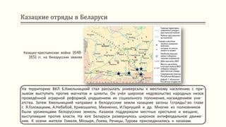 Казацкие отряды в Беларуси
На территорию ВКЛ Б.Хмельницкий стал рассылать универсалы к местному населению с при-
зывом выступить против магнатов и шляхты. Он учёл широкое недовольство народных низов
проведённой аграрной реформой, ухудшением их социального положения, насаждением уни-
атства. Затем Хмельницкий направил в белорусские земли казацкие загоны (отряды) во главе
с Я.Головацким, А.Небабой, Кривошапко, Михненко, И.Гаркушей и др. Многие из полковников
были уроженцами белорусских земель. Казаков поддержали местные крестьяне и мещане,
выступившие против власти. На юге Беларуси развернулось широкое антифеодальное движе-
ние. К осени жители Гомеля, Мозыря, Лоева, Речицы, Турова присоединились к казакам.
Казацко-крестьянская война 1648-
1651 гг. на белорусских землях
 