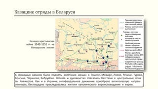 Казацкие отряды в Беларуси
С помощью казаков были подняты восстания мещан в Гомеле, Мозыре, Лоеве, Речице, Турове,
Брагине, Черикове, Бобруйске. Шляхта и духовенство спасались бегством в центральные пове-
ты Княжества. Как и в Украине, антифеодальное движение приобрело антипольскую направ-
ленность, беспощадно преследовались жители католического вероисповедания и евреи.
Казацко-крестьянская
война 1648-1651 гг. на
белорусских землях
 