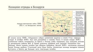Казацкие отряды в Беларуси
В начале осени 1648 г. Я.Радзивилл собрал шляхетское рушенье и около 4 тыс. наёмных
солдат. В октябре 1648 г. был взят, разграблен и сожжён Пинск. В начале января 1649 г.
шляхетское войско направилось из Бреста к Речице, чтобы перерезать путь казацким загонам
в центральные районы ВКЛ. В Турове шляхтичи перебили всех жителей. Разгромлен был
Мозырь. Много казаков погибло при обороне Бобруйска. Весной 1649 г. посполитое рушенье
возле Речицы разбило 3-тысячный загон Ильи Голоты. Шляхетская конница вынудила казаков
отступить в болото, где большая часть повстанцев погибла.
Казацко-крестьянская война 1648-
1651 гг. на белорусских землях
 