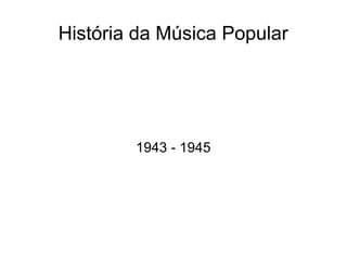 História da Música Popular
1943 - 1945
 