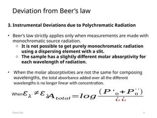 9
Chem 550
3. Instrumental Deviations due to Polychromatic Radiation
• Beer’s law strictly applies only when measurements are made with
monochromatic source radiation.
o It is not possible to get purely monochromatic radiation
using a dispersing element with a slit.
o The sample has a slightly different molar absorptivity for
each wavelength of radiation.
• When the molar absorptivities are not the same for composing
wavelengths, the total absorbance added over all the different
wavelengths is no longer linear with concentration.
𝐴𝑡𝑜𝑡𝑎𝑙 =𝑙𝑜𝑔
( 𝑃 ′ 0 + 𝑃0
′ ′
)
¿ ¿
𝜀𝜆′ ≠ 𝜀𝜆′′
,
When
Deviation from Beer’s law
 