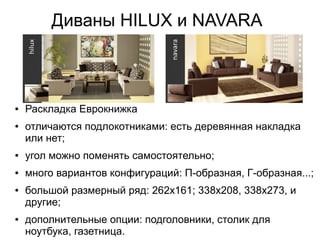 Диваны HILUX и NAVARA
● Раскладка Еврокнижка
● отличаются подлокотниками: есть деревянная накладка
или нет;
● угол можно поменять самостоятельно;
● много вариантов конфигураций: П-образная, Г-образная...;
● большой размерный ряд: 262х161; 338х208, 338х273, и
другие;
● дополнительные опции: подголовники, столик для
ноутбука, газетница.
 