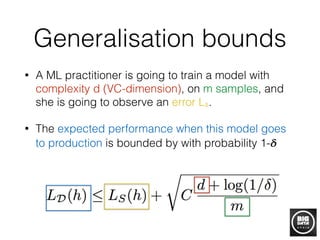Generalisation bounds
• A ML practitioner is going to train a model with
complexity d (VC-dimension), on m samples, and
she is going to observe an error Ls.
• The expected performance when this model goes
to production is bounded by with probability 1-𝜹
 