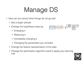 Manage DS
• How can we correct when things do not go well
• Get a larger sample
• Change the hypothesis class by:
• Enlarging it
• Reducing it
• Completely changing it
• Changing the parameters you consider
• Change the feature representation of the data
• Change the optimisation algorithm used to apply your learning
rule
 