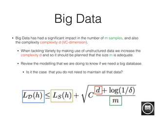 Big Data
• Big Data has had a signiﬁcant impact in the number of m samples, and also
the complexity complexity d (VC-dimension).
• When tackling Variety by making use of unstructured data we increase the
complexity d and so it should be planned that the size m is adequate.
• Review the modelling that we are doing to know if we need a big database.
• Is it the case that you do not need to maintain all that data?
 