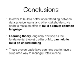 Conclusions
• In order to build a better understanding between
data science teams and other stakeholders, we
need to make an effort to build a robust common
language!
• Learning theory, originally devised as the
fundamental theoretic pillar of ML, can help to
build an understanding
• These proven basic laws can help you to have a
structured way to manage Data Science
 