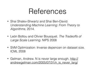 References
• Shai Shalev-Shwartz and Shai Ben-David.
Understanding Machine Learning: From Theory to
Algorithms, 2014.
• León Bottou and Olivier Bousquet. The Tradeoffs of
Large Scale Learning. NIPS 2008
• SVM Optimization: Inverse depencen on dataset size.
ICML 2008
• Gelman, Andrew. N is never large enough, http://
andrewgelman.com/2005/07/31/n_is_never_larg/
 