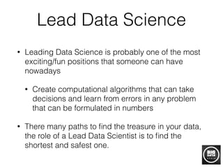 Lead Data Science
• Leading Data Science is probably one of the most
exciting/fun positions that someone can have
nowadays
• Create computational algorithms that can take
decisions and learn from errors in any problem
that can be formulated in numbers
• There many paths to ﬁnd the treasure in your data,
the role of a Lead Data Scientist is to ﬁnd the
shortest and safest one.
 
