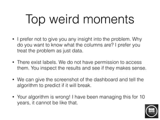 Top weird moments
• I prefer not to give you any insight into the problem. Why
do you want to know what the columns are? I prefer you
treat the problem as just data.
• There exist labels. We do not have permission to access
them. You inspect the results and see if they makes sense.
• We can give the screenshot of the dashboard and tell the
algorithm to predict if it will break.
• Your algorithm is wrong! I have been managing this for 10
years, it cannot be like that.
 