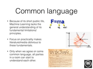 Common language
• Because of its short public life,
Machine Learning lacks the
general understanding of its
fundamental limitations/
principles.
• Focus on practicality makes
literature/media oblivious to
these fundamentals.
• Only when we agree on some
common language, all parties
in a room can start to
understand each other.
 