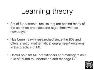 Learning theory
• Set of fundamental results that are behind many of
the common practices and algorithms we use
nowadays.
• Has been heavily researched since the 80s and
offers a set of mathematical guarantees/limitations
in the practice of ML
• Useful both for ML practitioners and managers as a
rule of thumb to understand and manage DS.
 