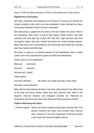SAC 101. Fundamentals of Soil Science ( 2 + 1)
Hence, 10YR 5/4 means, the Hue is 10YR, 5 is the Value and 4 is the chroma
Significance of soil colour
Soil colour influences soil temperature and moisture. It serves as an indicator for
climatic condition under which a soil was developed. It also indicated the nature
of the parent material on which the soil is developed.
Soil productivity is judged from the colour of the soil. Darker the colour. More is
the productivity. Dark colour is due to high organic matter content. Also dark
coloured soils have high clay content with high CEC. Light coloured soils have
low organic matter, high sand content and hence low nutrient storage capacity.
Black soils have more montmorillonite and vermiculite clays while light coloured
soils have kaolinite and illite clays.
Soil colour is used as an important element of soil classification both in earlier
system and in the comprehensive system of USDA soil classification.
Earlier system of soil classification
Black soil : chernozem
Grey soil : sierozem
Ash grey soil : podsol
USDA system
Formative elements : alb (white); ochr (light coloured); umber (dark)
Soil colour and temperature
Dark coloured soils absorb and retain more heat. Light coloured soils reflect most
of the heat and hence remain cooler than dark coloured soils. Most of the
physical, chemical reactions and biological activities are influenced by
temperature and hence soil colour also influences these properties indirectly.
Factors influencing soil colour
1. Parent material: Quarts rich parent material produce light coloured soils. Fine
grained extrusive and basic rocks produce dark coloured
soils. Presence of iron and manganese containing minerals
in soil impart red, brown and yellow colours.
A.Bhaskaran, Assistant Professor (SS&AC), ADAC&RI, Tiruchirapalli (2006) Page 8 of 9
 