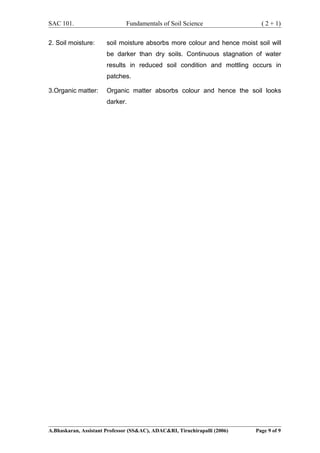 SAC 101. Fundamentals of Soil Science ( 2 + 1)
2. Soil moisture: soil moisture absorbs more colour and hence moist soil will
be darker than dry soils. Continuous stagnation of water
results in reduced soil condition and mottling occurs in
patches.
3.Organic matter: Organic matter absorbs colour and hence the soil looks
darker.
A.Bhaskaran, Assistant Professor (SS&AC), ADAC&RI, Tiruchirapalli (2006) Page 9 of 9
 
