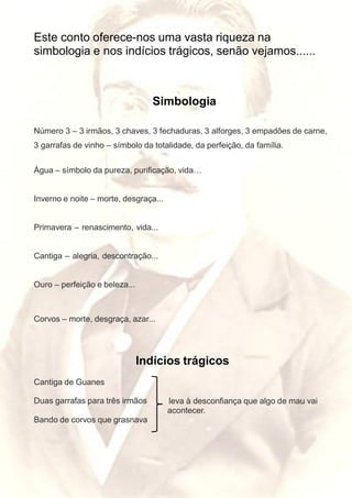 Este conto oferece-nos uma vasta riqueza na
simbologia e nos indícios trágicos, senão vejamos......
Simbologia
Número 3 – 3 irmãos, 3 chaves, 3 fechaduras, 3 alforges, 3 empadões de carne,
3 garrafas de vinho – símbolo da totalidade, da perfeição, da família.
Água – símbolo da pureza, purificação, vida…
Inverno e noite – morte, desgraça...
Primavera – renascimento, vida...
Cantiga – alegria, descontração...
Ouro – perfeição e beleza...
Corvos – morte, desgraça, azar...
Indícios trágicos
Cantiga de Guanes
Duas garrafas para três irmãos leva à desconfiança que algo de mau vai
acontecer.
Bando de corvos que grasnava
 
