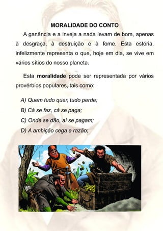 MORALIDADE DO CONTO
A ganância e a inveja a nada levam de bom, apenas
à desgraça, à destruição e à fome. Esta estória,
infelizmente representa o que, hoje em dia, se vive em
vários sítios do nosso planeta.
Esta moralidade pode ser representada por vários
provérbios populares, tais como:
A) Quem tudo quer, tudo perde;
B) Cá se faz, cá se paga;
C) Onde se dão, aí se pagam;
D) A ambição cega a razão;
 