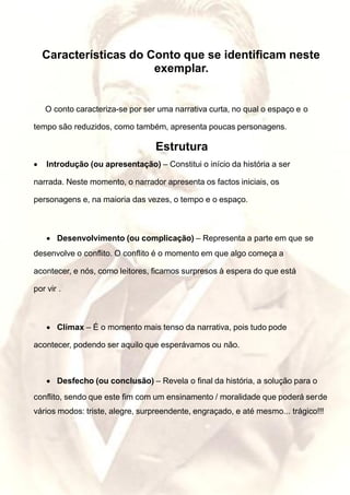 Características do Conto que se identificam neste
exemplar.
O conto caracteriza-se por ser uma narrativa curta, no qual o espaço e o
tempo são reduzidos, como também, apresenta poucas personagens.
Estrutura
• Introdução (ou apresentação) – Constitui o início da história a ser
narrada. Neste momento, o narrador apresenta os factos iniciais, os
personagens e, na maioria das vezes, o tempo e o espaço.
• Desenvolvimento (ou complicação) – Representa a parte em que se
desenvolve o conflito. O conflito é o momento em que algo começa a
acontecer, e nós, como leitores, ficamos surpresos à espera do que está
por vir .
• Clímax – É o momento mais tenso da narrativa, pois tudo pode
acontecer, podendo ser aquilo que esperávamos ou não.
• Desfecho (ou conclusão) – Revela o final da história, a solução para o
conflito, sendo que este fim com um ensinamento / moralidade que poderá serde
vários modos: triste, alegre, surpreendente, engraçado, e até mesmo... trágico!!!
 