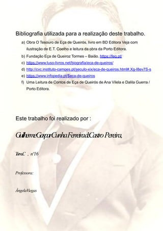 Bibliografia utilizada para a realização deste trabalho.
a) Obra O Tesouro de Eça de Queirós, livro em BD Editora Veja com
ilustração de E.T. Coelho e leitura da obra da Porto Editora.
b) Fundação Eça de Queiroz Tormes – Baião. https://feq.pt/
c) https://www.luso-livros.net/biografia/eca-de-queiros/
d) http://cvc.instituto-camoes.pt/seculo-xix/eca-de-queiros.html#.Xg-I8ev7S-s
e) https://www.infopedia.pt/$eca-de-queiros
f) Uma Leitura de Contos de Eça de Queirós de Ana Vilela e Dalila Guerra /
Porto Editora.
Este trabalho foi realizado por :
GuilhermeGasparCunhaFerreiradeCastroPereira,
TurmaC , nº16
Professora:
ÂngelaViegas
 