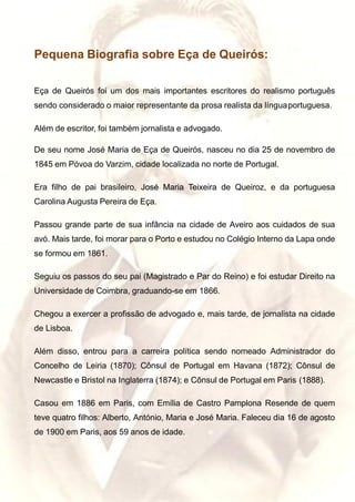 Pequena Biografia sobre Eça de Queirós:
Eça de Queirós foi um dos mais importantes escritores do realismo português
sendo considerado o maior representante da prosa realista da línguaportuguesa.
Além de escritor, foi também jornalista e advogado.
De seu nome José Maria de Eça de Queirós, nasceu no dia 25 de novembro de
1845 em Póvoa do Varzim, cidade localizada no norte de Portugal.
Era filho de pai brasileiro, José Maria Teixeira de Queiroz, e da portuguesa
Carolina Augusta Pereira de Eça.
Passou grande parte de sua infância na cidade de Aveiro aos cuidados de sua
avó. Mais tarde, foi morar para o Porto e estudou no Colégio Interno da Lapa onde
se formou em 1861.
Seguiu os passos do seu pai (Magistrado e Par do Reino) e foi estudar Direito na
Universidade de Coimbra, graduando-se em 1866.
Chegou a exercer a profissão de advogado e, mais tarde, de jornalista na cidade
de Lisboa.
Além disso, entrou para a carreira política sendo nomeado Administrador do
Concelho de Leiria (1870); Cônsul de Portugal em Havana (1872); Cônsul de
Newcastle e Bristol na Inglaterra (1874); e Cônsul de Portugal em Paris (1888).
Casou em 1886 em Paris, com Emília de Castro Pamplona Resende de quem
teve quatro filhos: Alberto, António, Maria e José Maria. Faleceu dia 16 de agosto
de 1900 em Paris, aos 59 anos de idade.
 