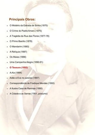 Principais Obras:
• O Mistério da Estrada de Sintra (1870)
• O Crime do Padre Amaro (1875)
• A Tragédia da Rua das Flores (1877-78)
• O Primo Basílio (1878)
• O Mandarim (1880)
• A Relíquia (1887)
• Os Maias (1888)
• Uma Campanha Alegre (1890-91)
• O Tesouro (1893)
• A Aia (1894)
• Adão e Eva no paraíso (1897)
• Correspondência de Fradique Mendes (1900)
• A Ilustre Casa de Ramires (1900)
• A Cidade e as Serras (1901, póstumo)
 